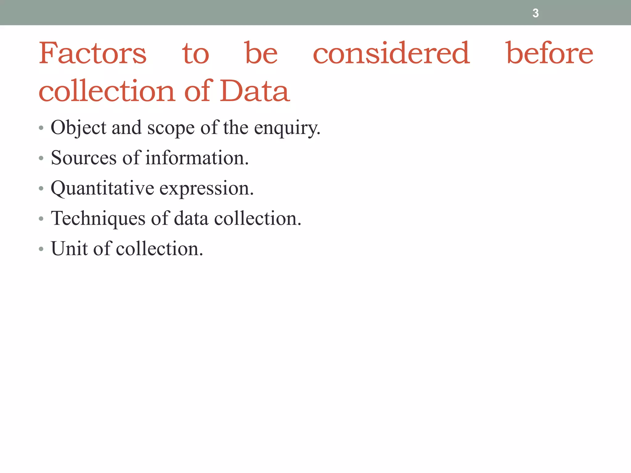 Factors to be considered before
collection of Data
• Object and scope of the enquiry.
• Sources of information.
• Quantitative expression.
• Techniques of data collection.
• Unit of collection.
3
 