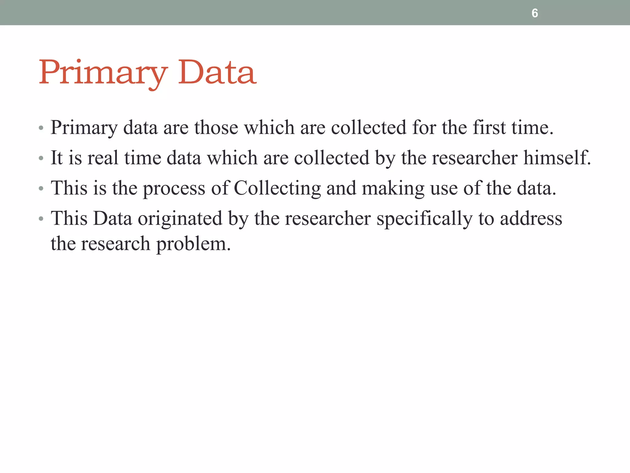 Primary Data
• Primary data are those which are collected for the first time.
• It is real time data which are collected by the researcher himself.
• This is the process of Collecting and making use of the data.
• This Data originated by the researcher specifically to address
the research problem.
6
 
