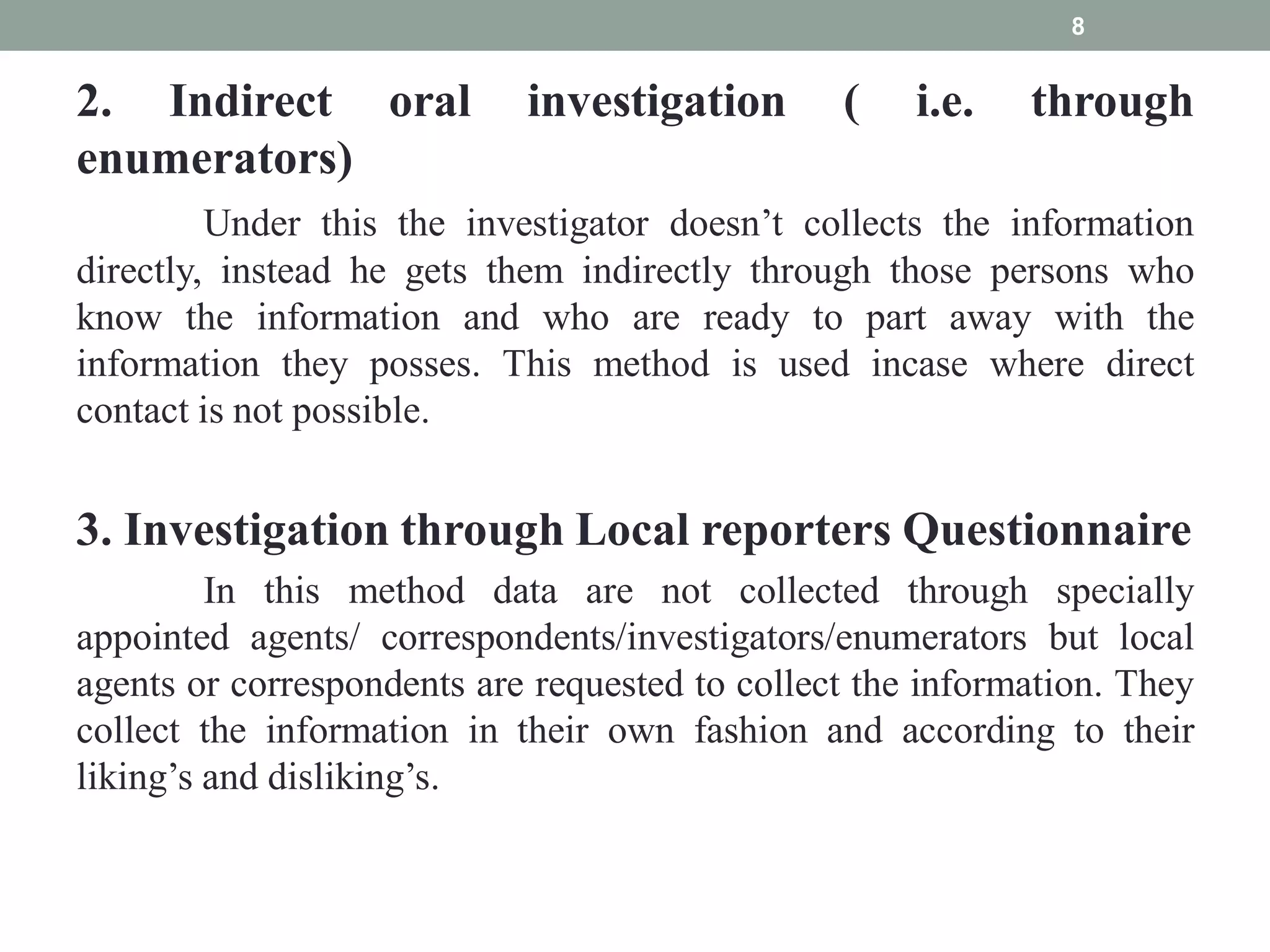 2. Indirect oral investigation ( i.e. through
enumerators)
Under this the investigator doesn’t collects the information
directly, instead he gets them indirectly through those persons who
know the information and who are ready to part away with the
information they posses. This method is used incase where direct
contact is not possible.
3. Investigation through Local reporters Questionnaire
In this method data are not collected through specially
appointed agents/ correspondents/investigators/enumerators but local
agents or correspondents are requested to collect the information. They
collect the information in their own fashion and according to their
liking’s and disliking’s.
8
 