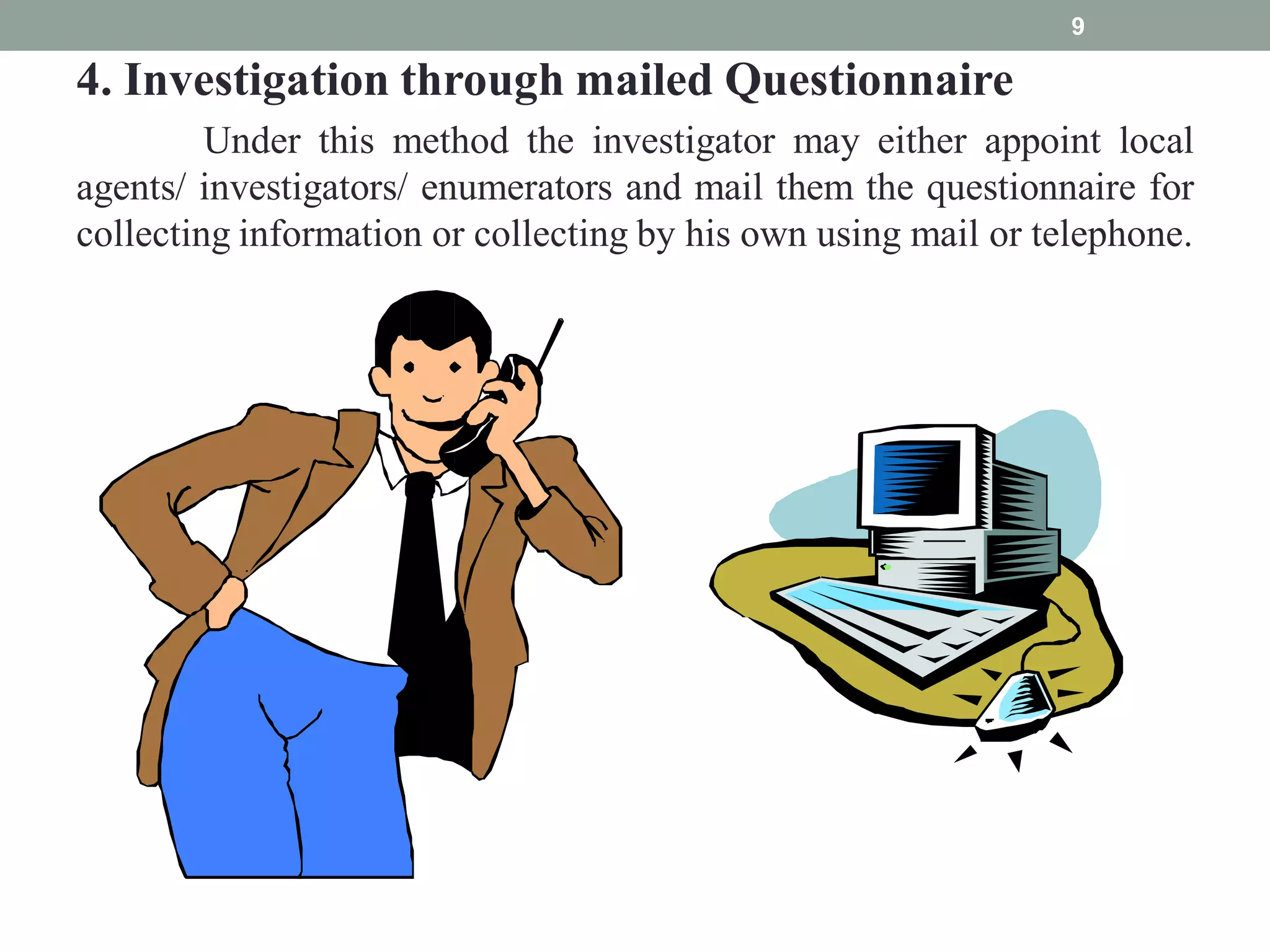 4. Investigation through mailed Questionnaire
Under this method the investigator may either appoint local
agents/ investigators/ enumerators and mail them the questionnaire for
collecting information or collecting by his own using mail or telephone.
9
 