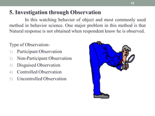 5. Investigation through Observation
In this watching behavior of object and most commonly used
method in behavior science. One major problem in this method is that
Natural response is not obtained when respondent know he is observed.
Type of Observation-
1) Participant Observation
2) Non-Participant Observation
3) Disguised Observation
4) Controlled Observation
5) Uncontrolled Observation
10
 