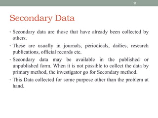 Secondary Data
• Secondary data are those that have already been collected by
others.
• These are usually in journals, periodicals, dailies, research
publications, official records etc.
• Secondary data may be available in the published or
unpublished form. When it is not possible to collect the data by
primary method, the investigator go for Secondary method.
• This Data collected for some purpose other than the problem at
hand.
11
 