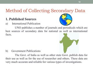 Method of Collecting Secondary Data
1. Published Sources
a) International Publication
UNO publishes a number of journals and periodicals which are
best sources of secondary data for national as well as international
facts.
b) Government Publications
The Govt. of India as well as other state Govt. publish data for
their use as well as for the use of researcher and others. These data are
very much accurate and reliable for various types of investigations.
12
 