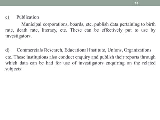 c) Publication
Municipal corporations, boards, etc. publish data pertaining to birth
rate, death rate, literacy, etc. These can be effectively put to use by
investigators.
d) Commercials Research, Educational Institute, Unions, Organizations
etc. These institutions also conduct enquiry and publish their reports through
which data can be had for use of investigators enquiring on the related
subjects.
13
 