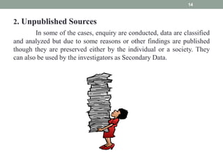 2. Unpublished Sources
In some of the cases, enquiry are conducted, data are classified
and analyzed but due to some reasons or other findings are published
though they are preserved either by the individual or a society. They
can also be used by the investigators as Secondary Data.
14
 