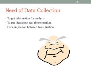 Need of Data Collection
• To get information for analysis.
• To get idea about real time situation.
• For comparison between two situation.
2
 