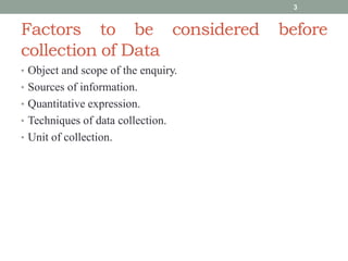 Factors to be considered before
collection of Data
• Object and scope of the enquiry.
• Sources of information.
• Quantitative expression.
• Techniques of data collection.
• Unit of collection.
3
 
