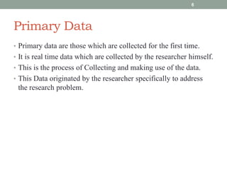 Primary Data
• Primary data are those which are collected for the first time.
• It is real time data which are collected by the researcher himself.
• This is the process of Collecting and making use of the data.
• This Data originated by the researcher specifically to address
the research problem.
6
 