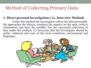 Method of Collecting Primary Data
1. Direct personal Investigation ( i.e. Interview Method)
Under this method the investigator collect the data personally.
He approaches the objects, conducts the enquiry on the spot, collects
information and does the needful. For the successful collection of
data under this method, it’s necessary that the investigator should be
polite, unbiased and ware of the local conditions, environment and
languages.
7
 