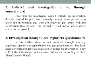 2. Indirect oral investigation ( i.e. through
enumerators)
Under this the investigator doesn’t collects the information
directly, instead he gets them indirectly through those persons who
know the information and who are ready to part away with the
information they posses. This method is used incase where direct
contact is not possible.
3. Investigation through Local reporters Questionnaire
In this method data are not collected through specially
appointed agents/ correspondents/investigators/enumerators but local
agents or correspondents are requested to collect the information. They
collect the information in their own fashion and according to their
liking’s and disliking’s.
8
 