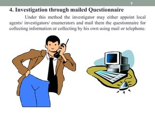 4. Investigation through mailed Questionnaire
Under this method the investigator may either appoint local
agents/ investigators/ enumerators and mail them the questionnaire for
collecting information or collecting by his own using mail or telephone.
9
 