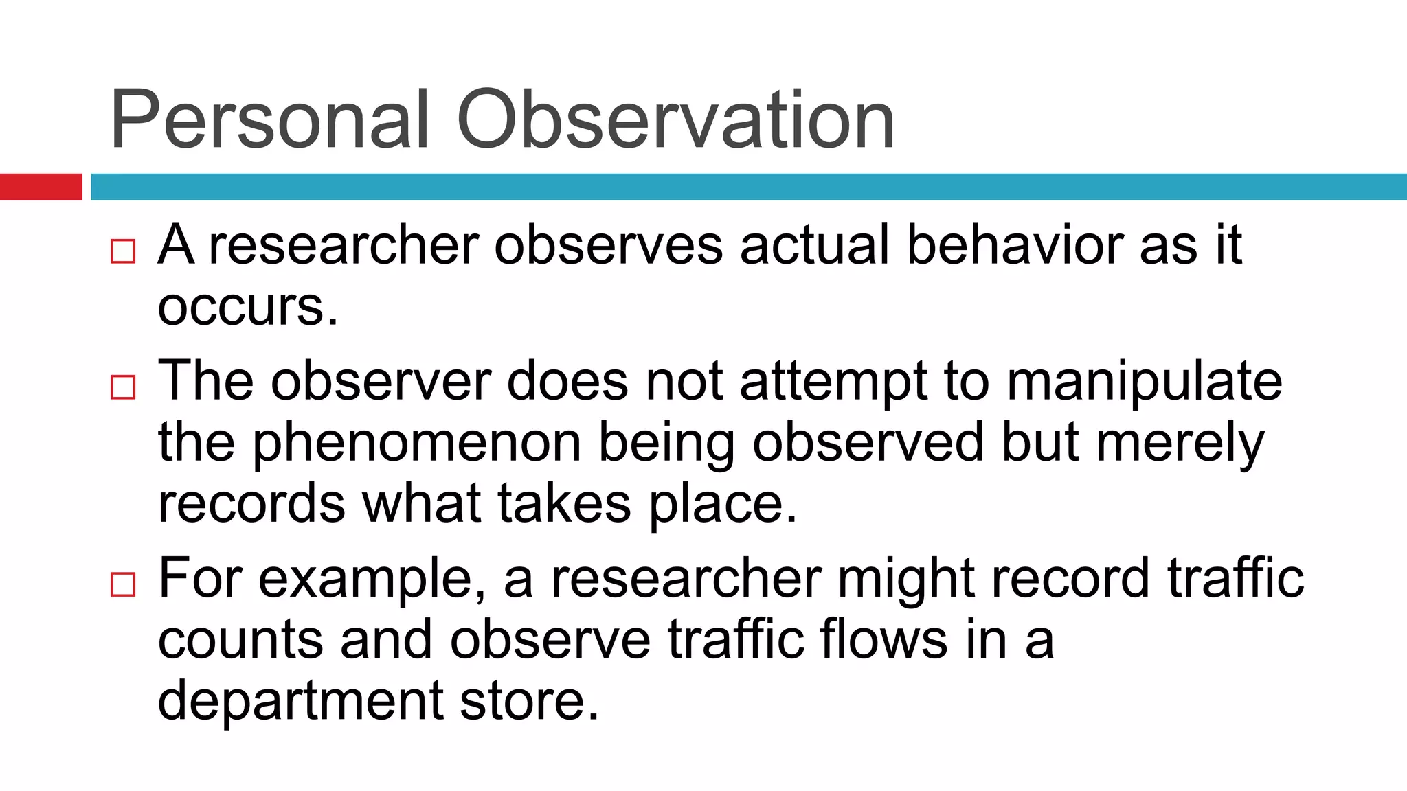 Personal Observation 
 A researcher observes actual behavior as it 
occurs. 
 The observer does not attempt to manipulate 
the phenomenon being observed but merely 
records what takes place. 
 For example, a researcher might record traffic 
counts and observe traffic flows in a 
department store. 
 