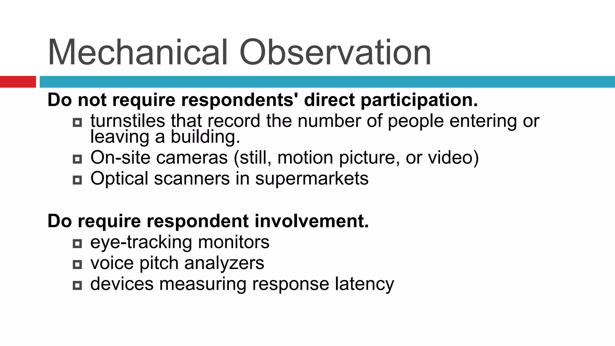 Mechanical Observation 
Do not require respondents' direct participation. 
 turnstiles that record the number of people entering or 
leaving a building. 
 On-site cameras (still, motion picture, or video) 
 Optical scanners in supermarkets 
Do require respondent involvement. 
 eye-tracking monitors 
 voice pitch analyzers 
 devices measuring response latency 
 