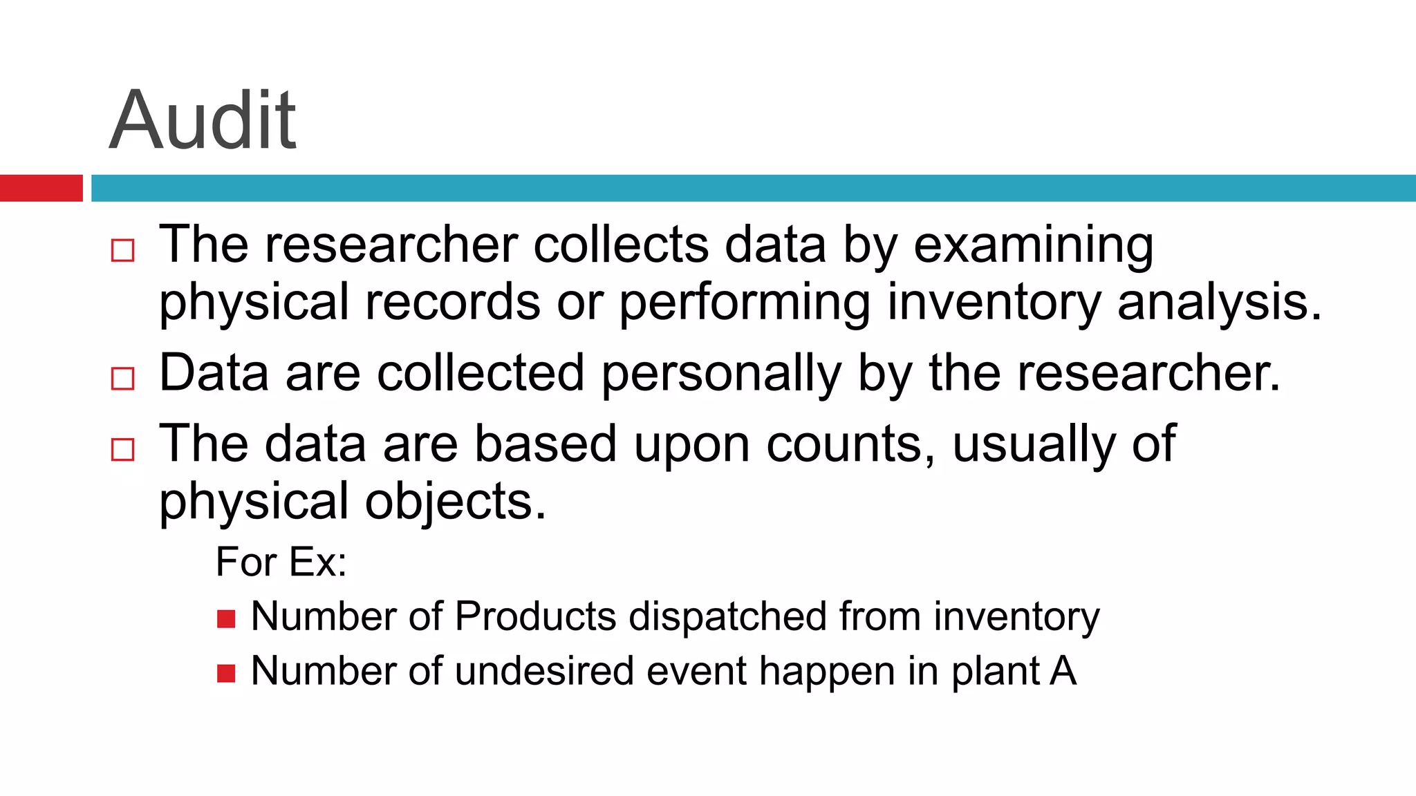 Audit 
 The researcher collects data by examining 
physical records or performing inventory analysis. 
 Data are collected personally by the researcher. 
 The data are based upon counts, usually of 
physical objects. 
For Ex: 
 Number of Products dispatched from inventory 
 Number of undesired event happen in plant A 
 