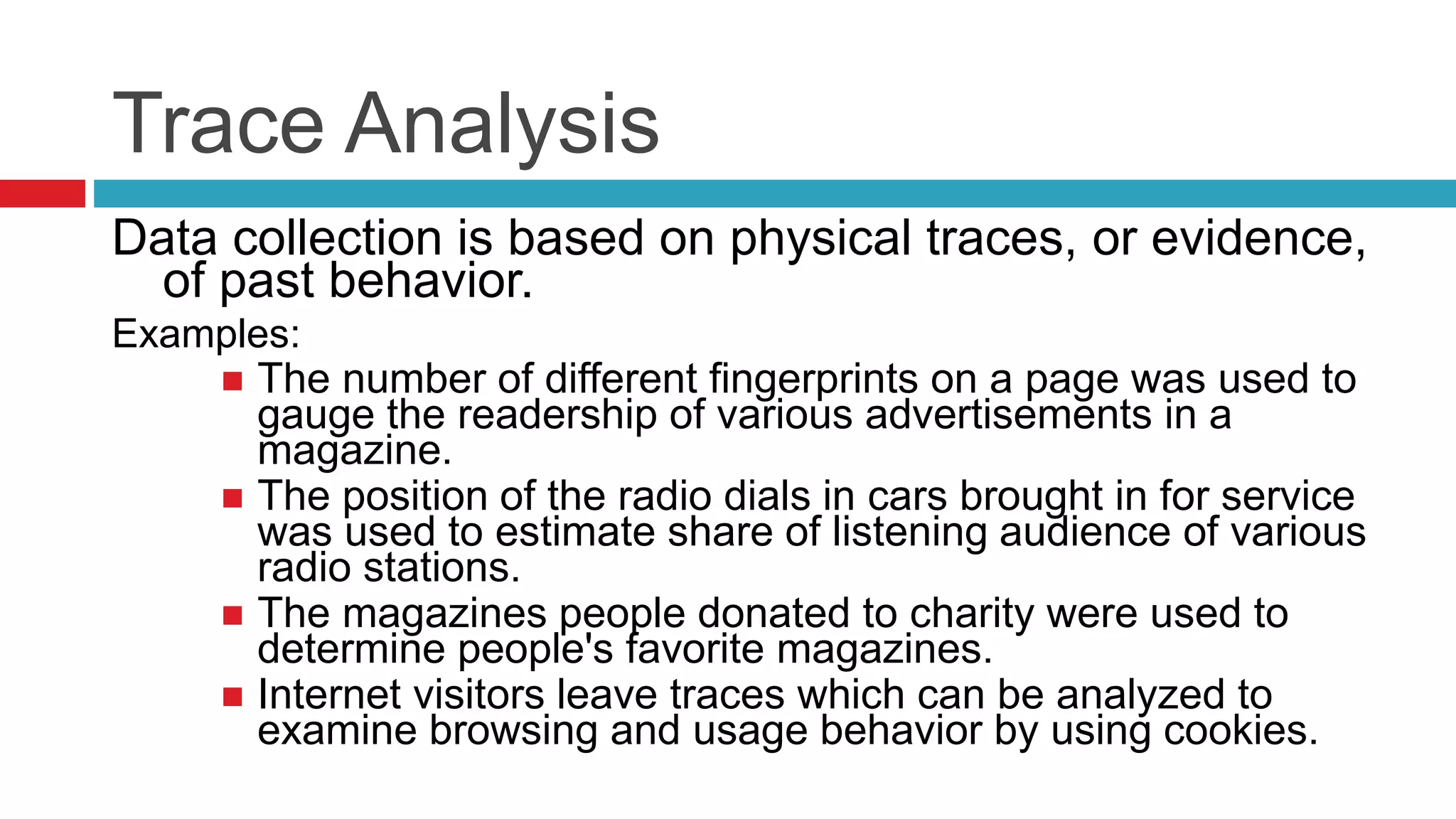 Trace Analysis 
Data collection is based on physical traces, or evidence, 
of past behavior. 
Examples: 
 The number of different fingerprints on a page was used to 
gauge the readership of various advertisements in a 
magazine. 
 The position of the radio dials in cars brought in for service 
was used to estimate share of listening audience of various 
radio stations. 
 The magazines people donated to charity were used to 
determine people's favorite magazines. 
 Internet visitors leave traces which can be analyzed to 
examine browsing and usage behavior by using cookies. 
 