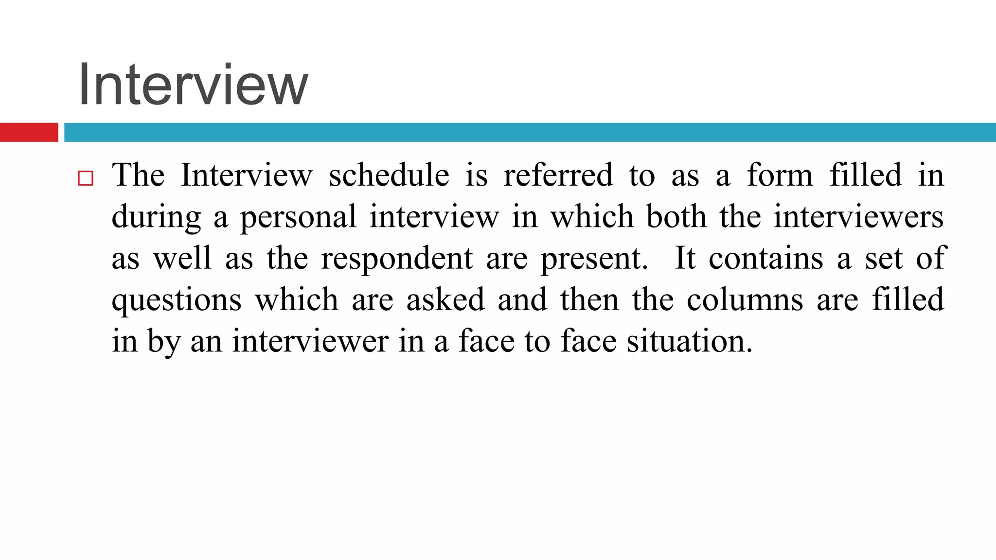 Interview 
 The Interview schedule is referred to as a form filled in 
during a personal interview in which both the interviewers 
as well as the respondent are present. It contains a set of 
questions which are asked and then the columns are filled 
in by an interviewer in a face to face situation. 
 