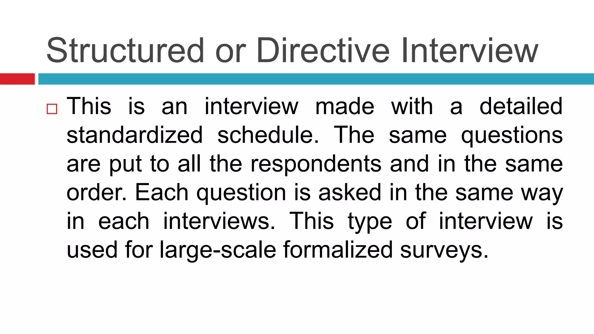 Structured or Directive Interview 
 This is an interview made with a detailed 
standardized schedule. The same questions 
are put to all the respondents and in the same 
order. Each question is asked in the same way 
in each interviews. This type of interview is 
used for large-scale formalized surveys. 
 