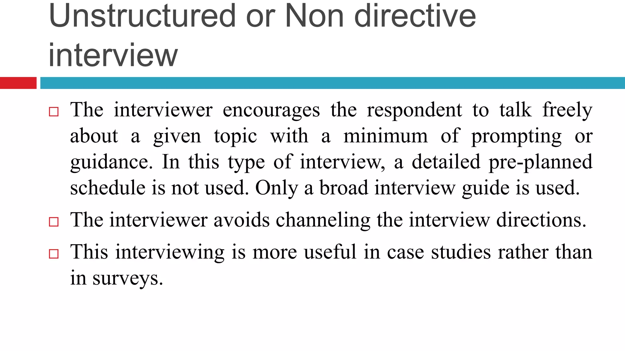 Unstructured or Non directive 
interview 
 The interviewer encourages the respondent to talk freely 
about a given topic with a minimum of prompting or 
guidance. In this type of interview, a detailed pre-planned 
schedule is not used. Only a broad interview guide is used. 
 The interviewer avoids channeling the interview directions. 
 This interviewing is more useful in case studies rather than 
in surveys. 
 