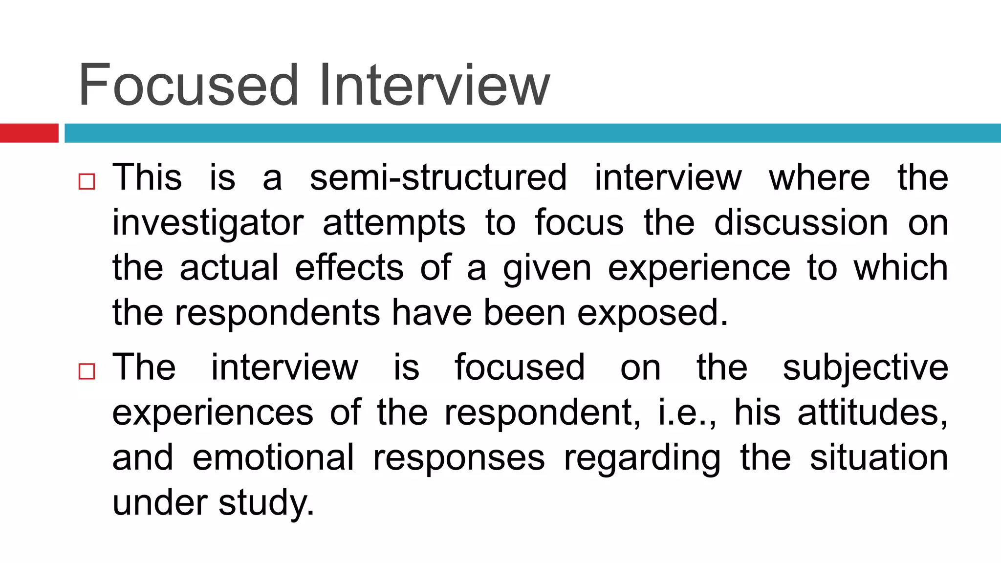 Focused Interview 
 This is a semi-structured interview where the 
investigator attempts to focus the discussion on 
the actual effects of a given experience to which 
the respondents have been exposed. 
 The interview is focused on the subjective 
experiences of the respondent, i.e., his attitudes, 
and emotional responses regarding the situation 
under study. 
 
