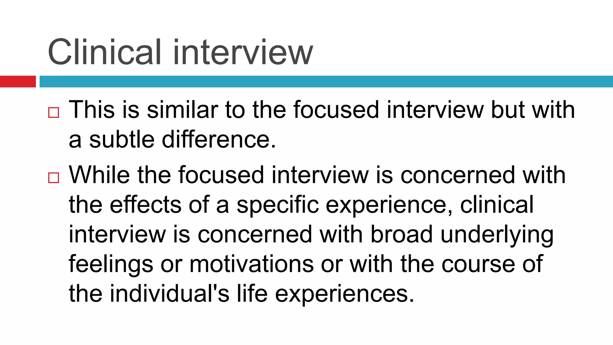 Clinical interview 
 This is similar to the focused interview but with 
a subtle difference. 
 While the focused interview is concerned with 
the effects of a specific experience, clinical 
interview is concerned with broad underlying 
feelings or motivations or with the course of 
the individual's life experiences. 
 