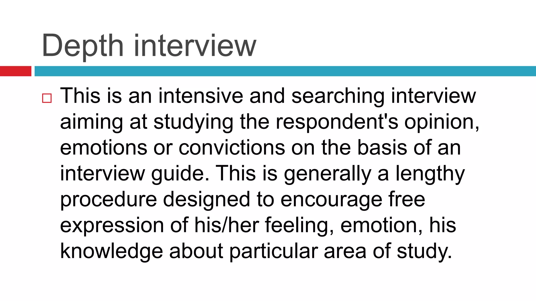 Depth interview 
 This is an intensive and searching interview 
aiming at studying the respondent's opinion, 
emotions or convictions on the basis of an 
interview guide. This is generally a lengthy 
procedure designed to encourage free 
expression of his/her feeling, emotion, his 
knowledge about particular area of study. 
 