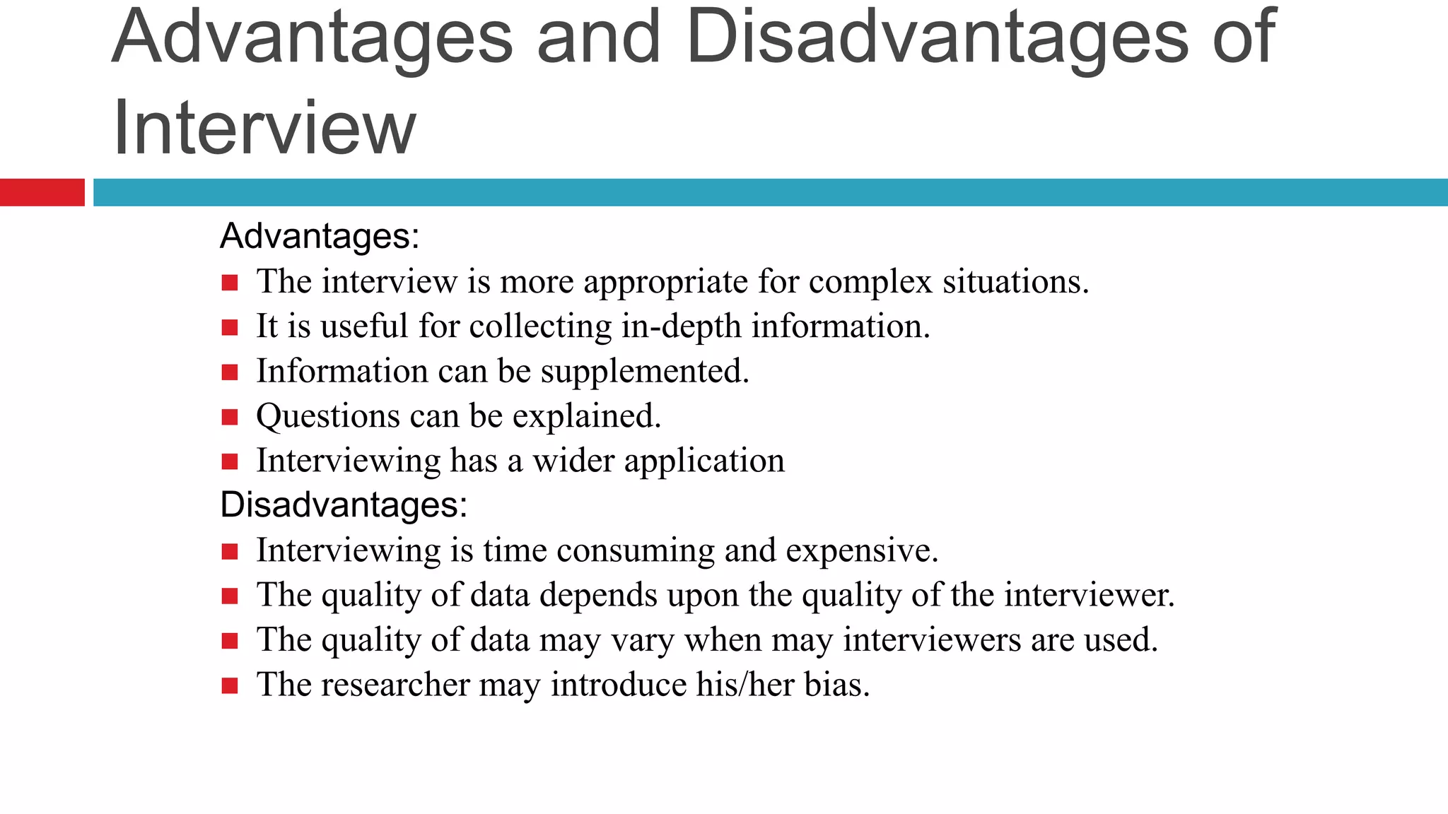 Advantages and Disadvantages of 
Interview 
Advantages: 
 The interview is more appropriate for complex situations. 
 It is useful for collecting in-depth information. 
 Information can be supplemented. 
 Questions can be explained. 
 Interviewing has a wider application 
Disadvantages: 
 Interviewing is time consuming and expensive. 
 The quality of data depends upon the quality of the interviewer. 
 The quality of data may vary when may interviewers are used. 
 The researcher may introduce his/her bias. 
 
