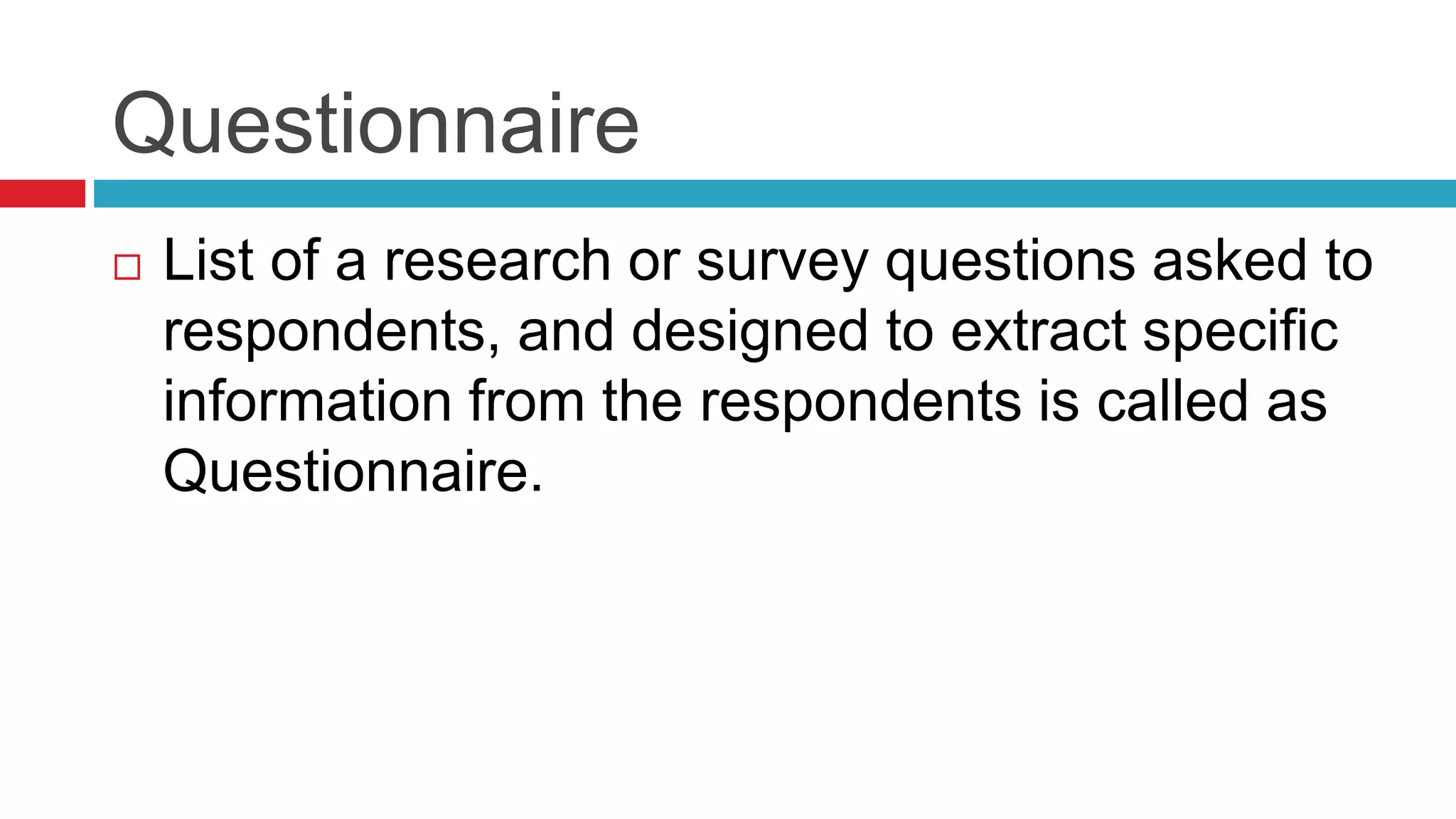 Questionnaire 
 List of a research or survey questions asked to 
respondents, and designed to extract specific 
information from the respondents is called as 
Questionnaire. 
 