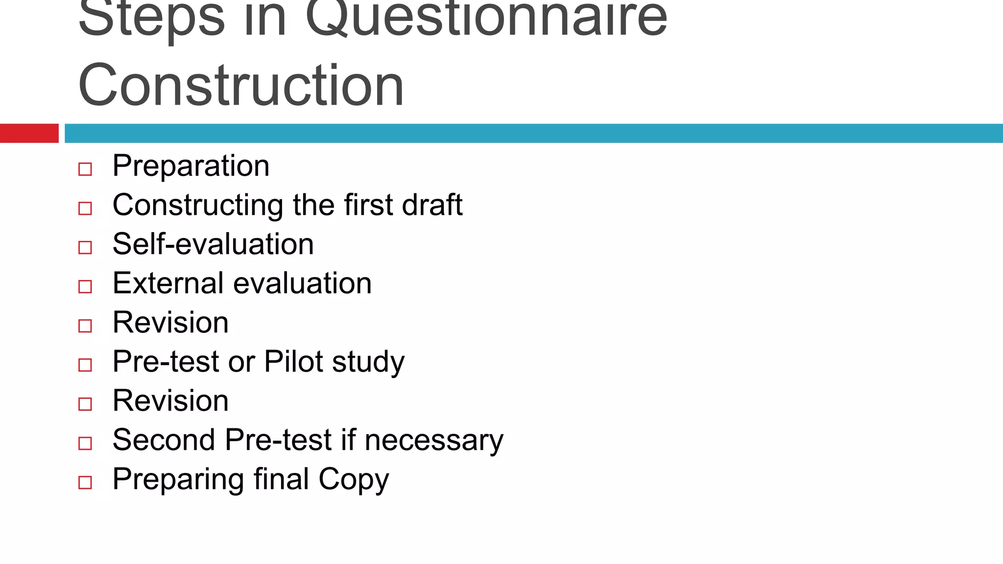 Steps in Questionnaire 
Construction 
 Preparation 
 Constructing the first draft 
 Self-evaluation 
 External evaluation 
 Revision 
 Pre-test or Pilot study 
 Revision 
 Second Pre-test if necessary 
 Preparing final Copy 
 