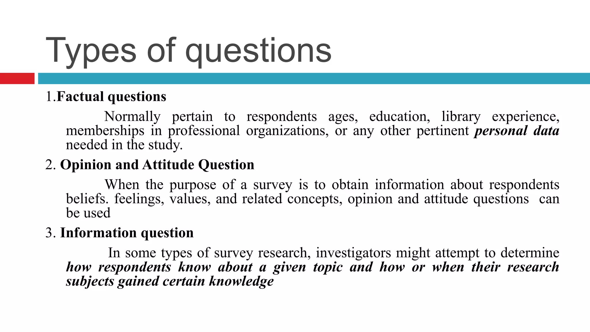 Types of questions 
1.Factual questions 
Normally pertain to respondents ages, education, library experience, 
memberships in professional organizations, or any other pertinent personal data 
needed in the study. 
2. Opinion and Attitude Question 
When the purpose of a survey is to obtain information about respondents 
beliefs. feelings, values, and related concepts, opinion and attitude questions can 
be used 
3. Information question 
In some types of survey research, investigators might attempt to determine 
how respondents know about a given topic and how or when their research 
subjects gained certain knowledge 
 