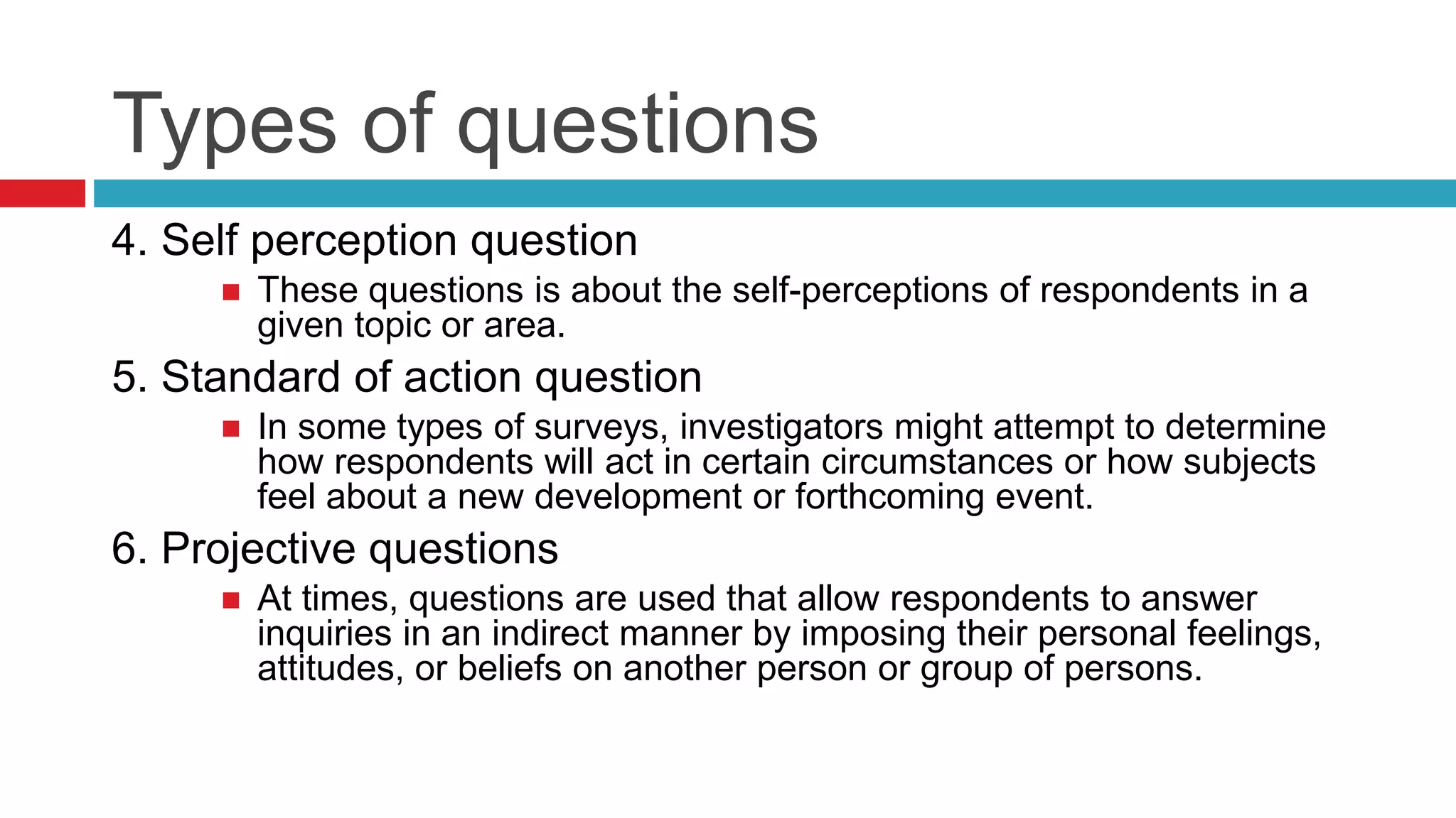 Types of questions 
4. Self perception question 
 These questions is about the self-perceptions of respondents in a 
given topic or area. 
5. Standard of action question 
 In some types of surveys, investigators might attempt to determine 
how respondents will act in certain circumstances or how subjects 
feel about a new development or forthcoming event. 
6. Projective questions 
 At times, questions are used that allow respondents to answer 
inquiries in an indirect manner by imposing their personal feelings, 
attitudes, or beliefs on another person or group of persons. 
 