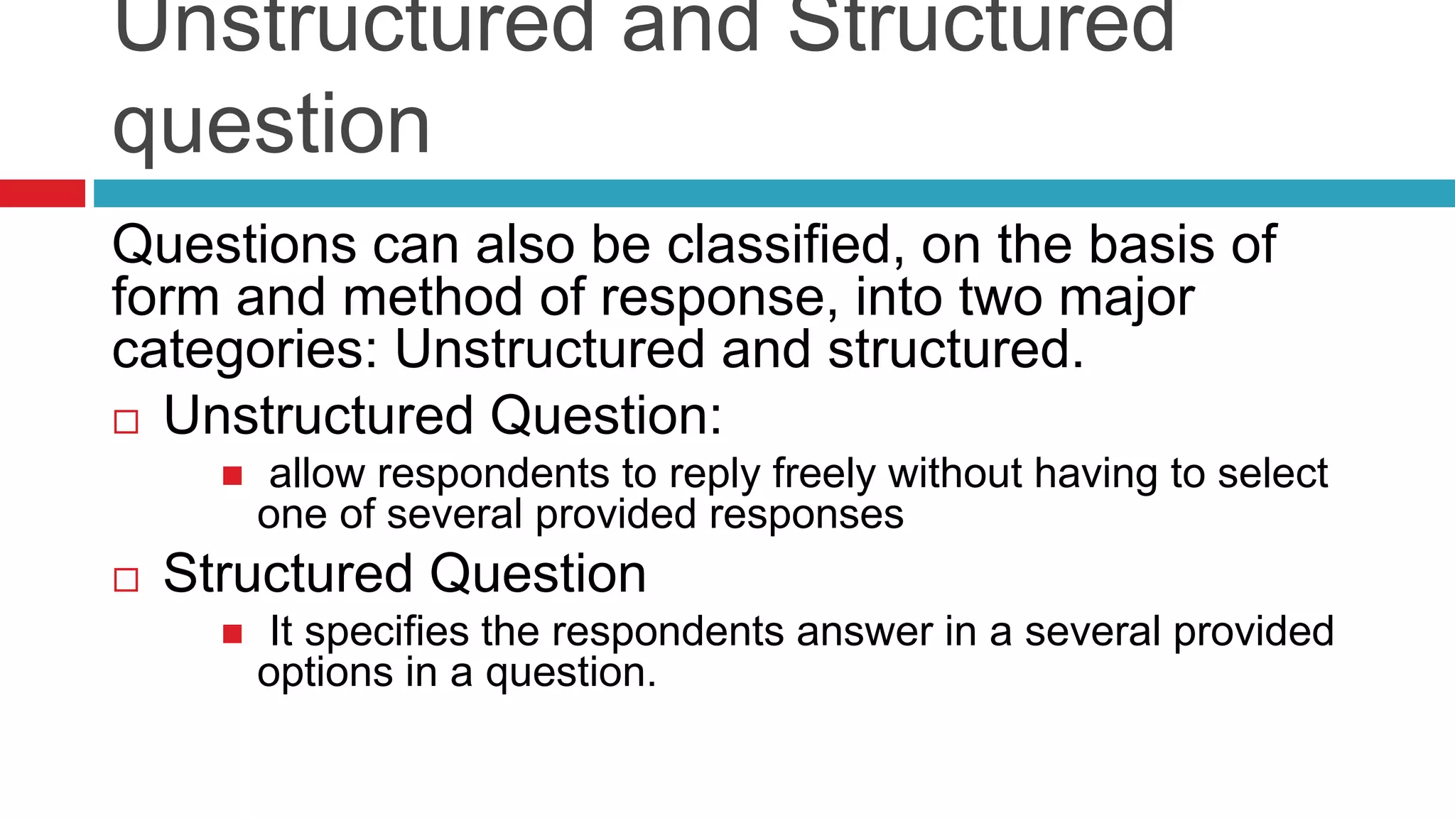 Unstructured and Structured 
question 
Questions can also be classified, on the basis of 
form and method of response, into two major 
categories: Unstructured and structured. 
 Unstructured Question: 
 allow respondents to reply freely without having to select 
one of several provided responses 
 Structured Question 
 It specifies the respondents answer in a several provided 
options in a question. 
 