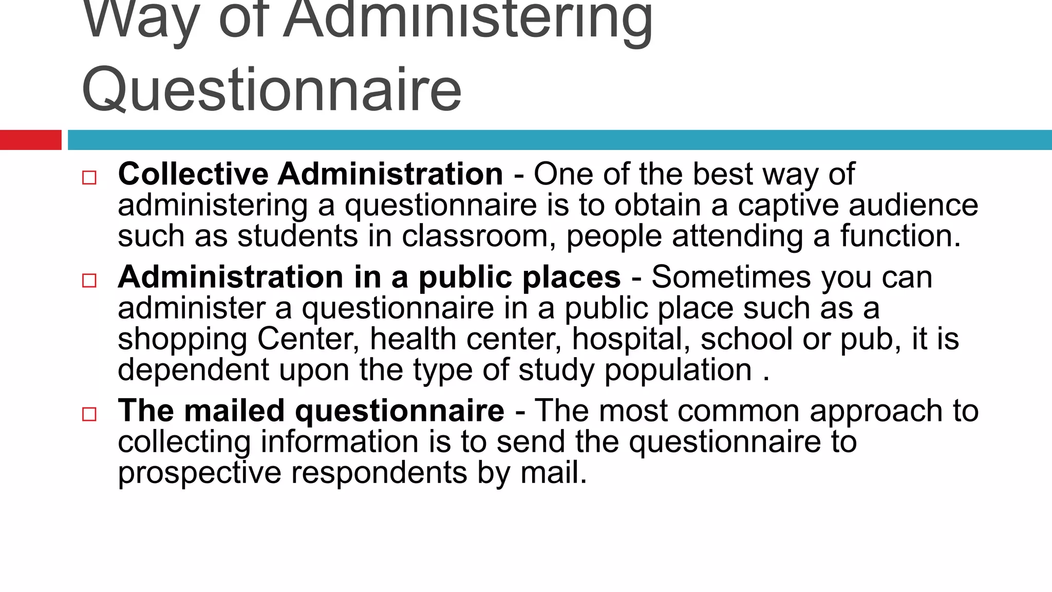 Way of Administering 
Questionnaire 
 Collective Administration - One of the best way of 
administering a questionnaire is to obtain a captive audience 
such as students in classroom, people attending a function. 
 Administration in a public places - Sometimes you can 
administer a questionnaire in a public place such as a 
shopping Center, health center, hospital, school or pub, it is 
dependent upon the type of study population . 
 The mailed questionnaire - The most common approach to 
collecting information is to send the questionnaire to 
prospective respondents by mail. 
 