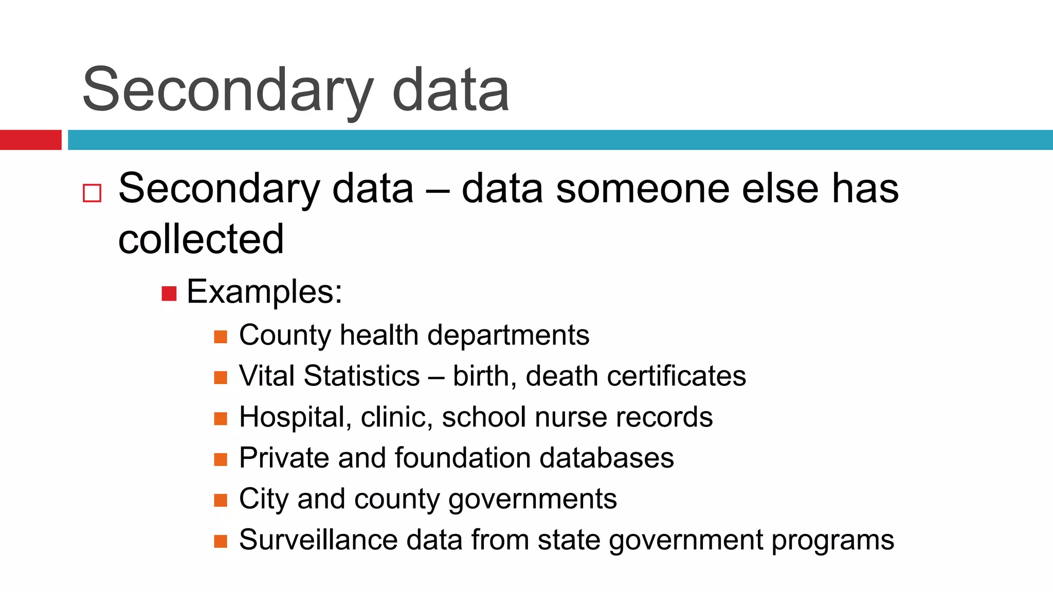Secondary data 
 Secondary data – data someone else has 
collected 
 Examples: 
 County health departments 
 Vital Statistics – birth, death certificates 
 Hospital, clinic, school nurse records 
 Private and foundation databases 
 City and county governments 
 Surveillance data from state government programs 
 