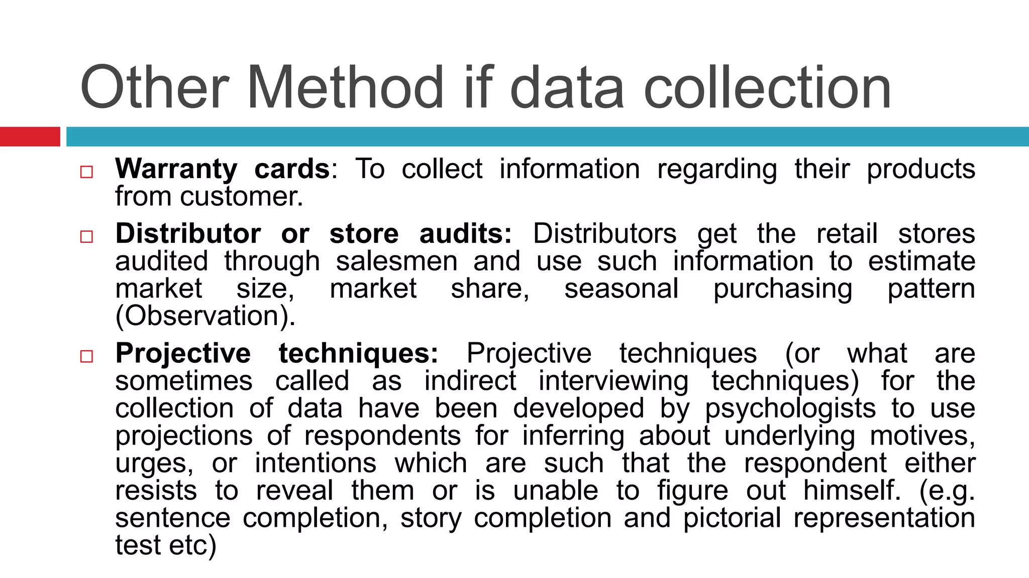 Other Method if data collection 
 Warranty cards: To collect information regarding their products 
from customer. 
 Distributor or store audits: Distributors get the retail stores 
audited through salesmen and use such information to estimate 
market size, market share, seasonal purchasing pattern 
(Observation). 
 Projective techniques: Projective techniques (or what are 
sometimes called as indirect interviewing techniques) for the 
collection of data have been developed by psychologists to use 
projections of respondents for inferring about underlying motives, 
urges, or intentions which are such that the respondent either 
resists to reveal them or is unable to figure out himself. (e.g. 
sentence completion, story completion and pictorial representation 
test etc) 
 
