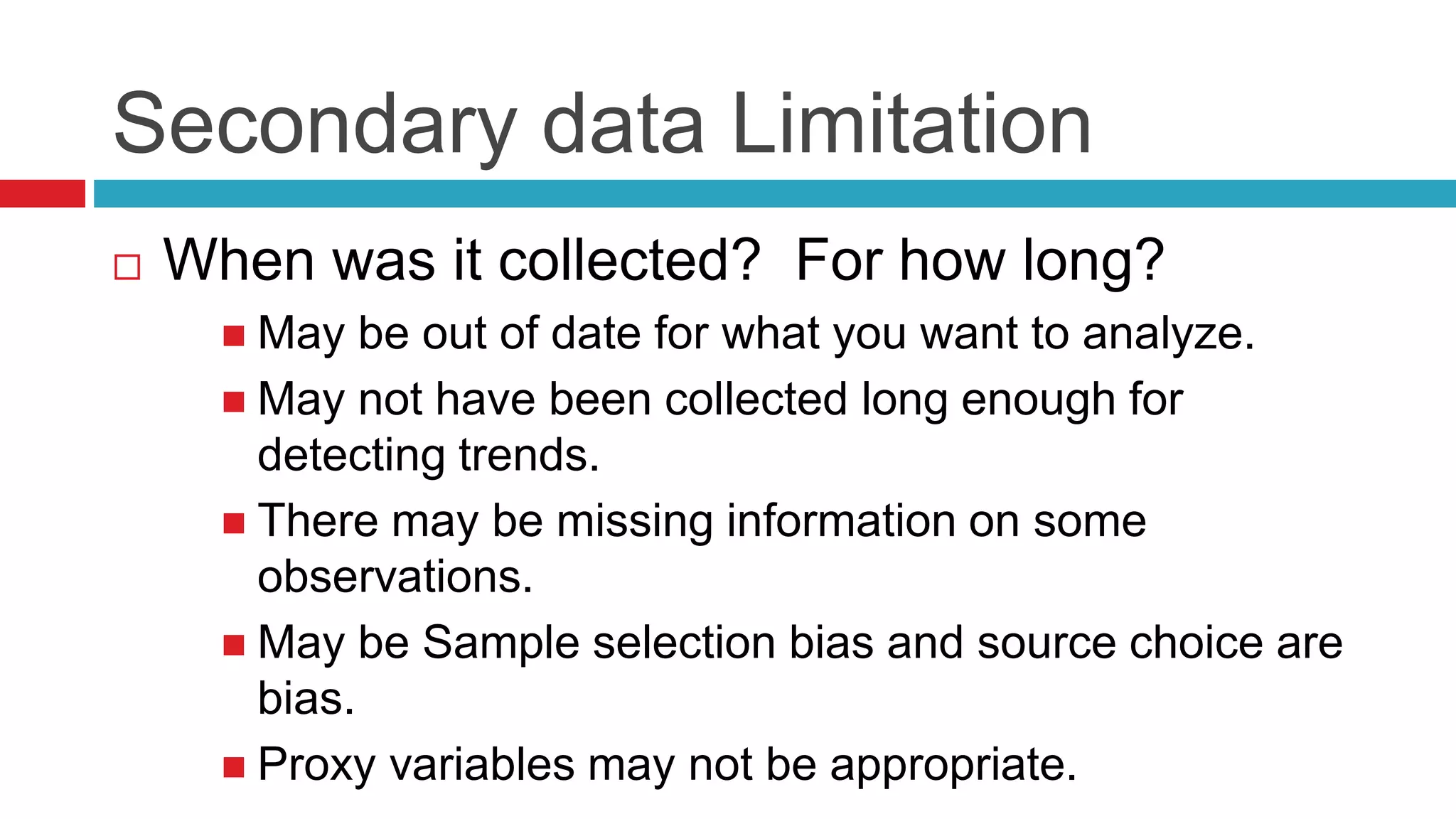 Secondary data Limitation 
 When was it collected? For how long? 
 May be out of date for what you want to analyze. 
 May not have been collected long enough for 
detecting trends. 
 There may be missing information on some 
observations. 
 May be Sample selection bias and source choice are 
bias. 
 Proxy variables may not be appropriate. 
 