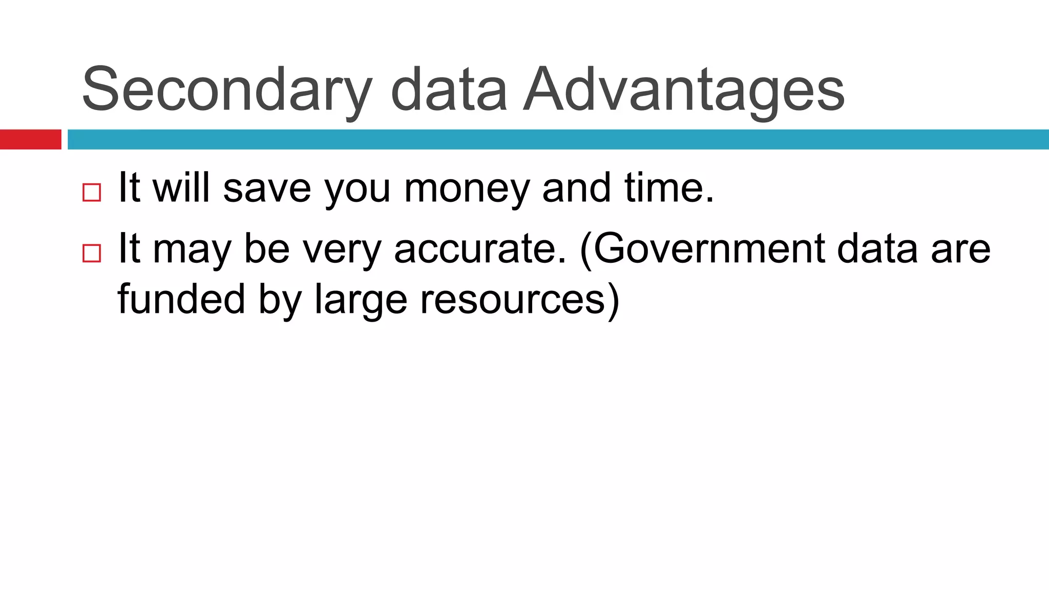 Secondary data Advantages 
 It will save you money and time. 
 It may be very accurate. (Government data are 
funded by large resources) 
 