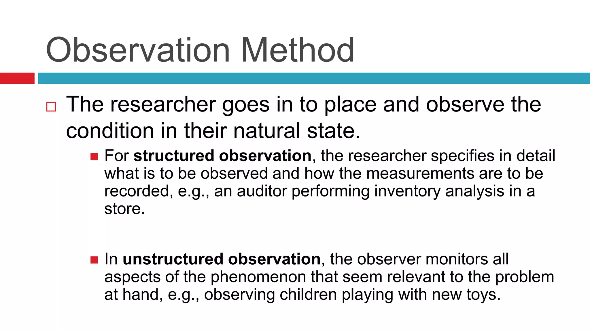 Observation Method 
 The researcher goes in to place and observe the 
condition in their natural state. 
 For structured observation, the researcher specifies in detail 
what is to be observed and how the measurements are to be 
recorded, e.g., an auditor performing inventory analysis in a 
store. 
 In unstructured observation, the observer monitors all 
aspects of the phenomenon that seem relevant to the problem 
at hand, e.g., observing children playing with new toys. 
 