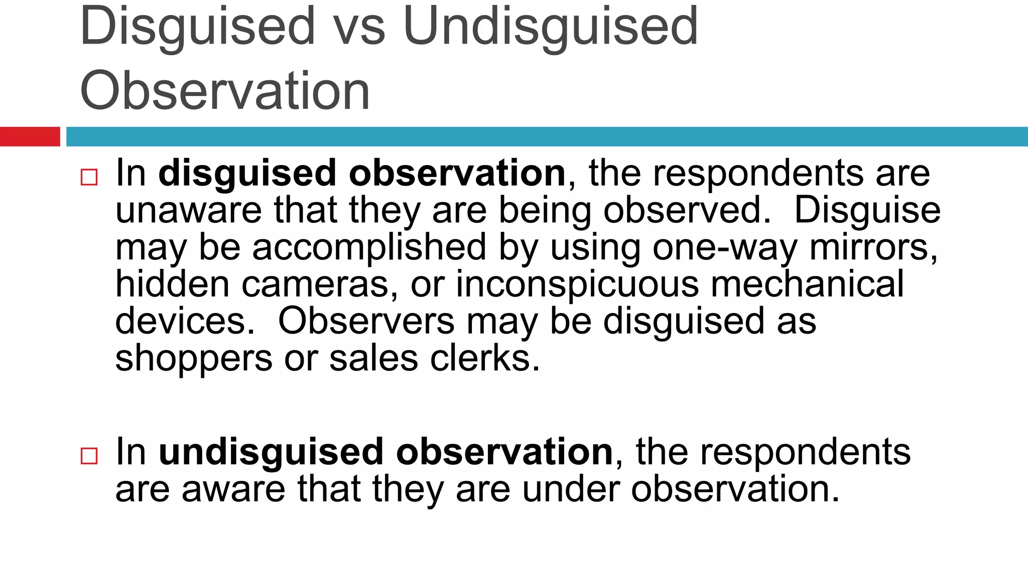 Disguised vs Undisguised 
Observation 
 In disguised observation, the respondents are 
unaware that they are being observed. Disguise 
may be accomplished by using one-way mirrors, 
hidden cameras, or inconspicuous mechanical 
devices. Observers may be disguised as 
shoppers or sales clerks. 
 In undisguised observation, the respondents 
are aware that they are under observation. 
 