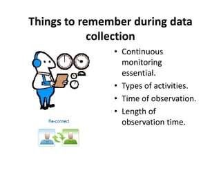 Things to remember during data
            collection
               • Continuous
                 monitoring
                 essential.
               • Types of activities.
               • Time of observation.
               • Length of
                 observation time.
 