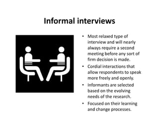 Informal interviews
          • Most relaxed type of
            interview and will nearly
            always require a second
            meeting before any sort of
            firm decision is made.
          • Cordial interactions that
            allow respondents to speak
            more freely and openly.
          • Informants are selected
            based on the evolving
            needs of the research.
          • Focused on their learning
            and change processes.
 