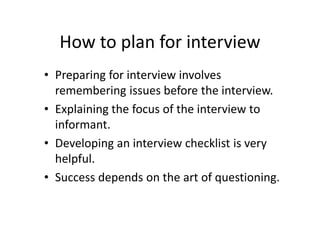 How to plan for interview
• Preparing for interview involves
  remembering issues before the interview.
• Explaining the focus of the interview to
  informant.
• Developing an interview checklist is very
  helpful.
• Success depends on the art of questioning.
 