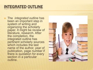 INTEGRATED OUTLINE
 The integrated outline has
been an important step in
system of writing and
organizing the scholarly
paper. It might be review of
literature, research. After
the completion, the
integrated outline has
pertinent scholarly sources
which includes the last
name of the author, year of
publication, page number if
there is quotation for every
section in a particular
outline.
 