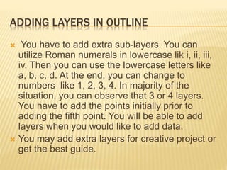 ADDING LAYERS IN OUTLINE
 You have to add extra sub-layers. You can
utilize Roman numerals in lowercase lik i, ii, iii,
iv. Then you can use the lowercase letters like
a, b, c, d. At the end, you can change to
numbers like 1, 2, 3, 4. In majority of the
situation, you can observe that 3 or 4 layers.
You have to add the points initially prior to
adding the fifth point. You will be able to add
layers when you would like to add data.
 You may add extra layers for creative project or
get the best guide.
 