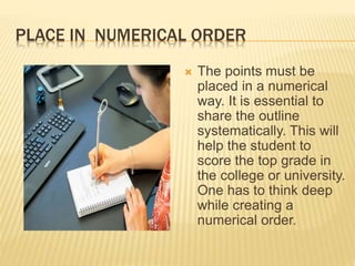 PLACE IN NUMERICAL ORDER
 The points must be
placed in a numerical
way. It is essential to
share the outline
systematically. This will
help the student to
score the top grade in
the college or university.
One has to think deep
while creating a
numerical order.
 