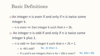 Basic Definitions
oAn integer n is even if and only if n is twice some
integer k.
– n is even ⇔ ∃an integer k such that n = 2k.
o An integer n is odd if and only if n is twice some
integer k plus 1.
– n is odd ⇔ ∃an integer k such that n = 2k + 1.
– Is -461 odd?
– If a and b are integers then is 4a + 10b is even? Yes 2(2a + 5b)
Yes 2(−151) + 1.
 