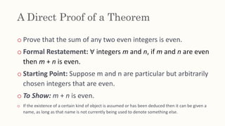 A Direct Proof of a Theorem
o Prove that the sum of any two even integers is even.
o Formal Restatement: ∀ integers m and n, if m and n are even
then m + n is even.
o Starting Point: Suppose m and n are particular but arbitrarily
chosen integers that are even.
o To Show: m + n is even.
o If the existence of a certain kind of object is assumed or has been deduced then it can be given a
name, as long as that name is not currently being used to denote something else.
 