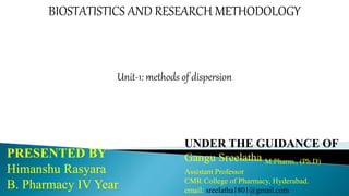 BIOSTATISTICS AND RESEARCH METHODOLOGY
Unit-1: methods of dispersion
PRESENTED BY
Himanshu Rasyara
B. Pharmacy IV Year
UNDER THE GUIDANCE OF
Gangu Sreelatha M.Pharm., (Ph.D)
Assistant Professor
CMR College of Pharmacy, Hyderabad.
email: sreelatha1801@gmail.com
 