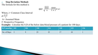 c) Step Deviation Method:
The formula for this method is
(σ)=
Σfd2
n
−
Σfd
n
2 x i
Where, i= Common Class Interval
d=
𝑥−𝐴
𝑖
A= Assumed Mean
f= Respective Frequency
Example: Calculate the S.D of the below data blood pressure of a patient for 100 days.
B.P (mmHg) 102 106 110 114 118 122 126
No. of Days 3 9 25 35 17 10 1
 