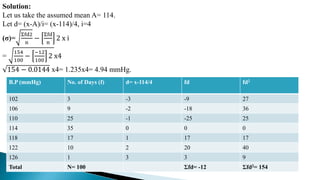 Solution:
Let us take the assumed mean A= 114.
Let d= (x-A)/i= (x-114)/4, i=4
(σ)=
Σfd2
n
−
Σfd
n
2 x i
=
154
100
−
−12
100
2 x4
154 − 0.0144 x4= 1.235x4= 4.94 mmHg.
B.P (mmHg) No. of Days (f) d= x-114/4 fd fd2
102 3 -3 -9 27
106 9 -2 -18 36
110 25 -1 -25 25
114 35 0 0 0
118 17 1 17 17
122 10 2 20 40
126 1 3 3 9
Total N= 100 Σfd= -12 Σfd2= 154
 