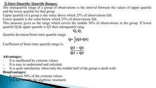 2) Inter Quartile/ Quartile Ranges:
The interquartile range of a group of observations is the interval between the values of upper quartile
and the lower quartile for that group .
Upper quartile of a group is the value above which 25% of observations fall.
Lower quartile is the value below which 25% of observations fall.
This measure gives us the range which covers the middle 50% of observations in the group. If lower
quartile Q1& upper quartile is Q3 then interquartile rang
Q3-Q1
Quartile deviation/Semi-inter quartile range:
Q=
𝟏
𝟐
(Q3-Q1)
Coefficient of Semi-inter quartile range is:
𝐐𝟑 − 𝐐𝟏
𝐐𝟑 + 𝐐𝟏
Advantages:
I. It is unaffected by extreme values.
II. It is easy to understand and calculate.
III. It is quite satisfactory when only the middle half of the group is dealt with.
Disadvantages:
I. It ignores 50% of the extreme values.
II. It is not suitable for algebraic treatment.
 